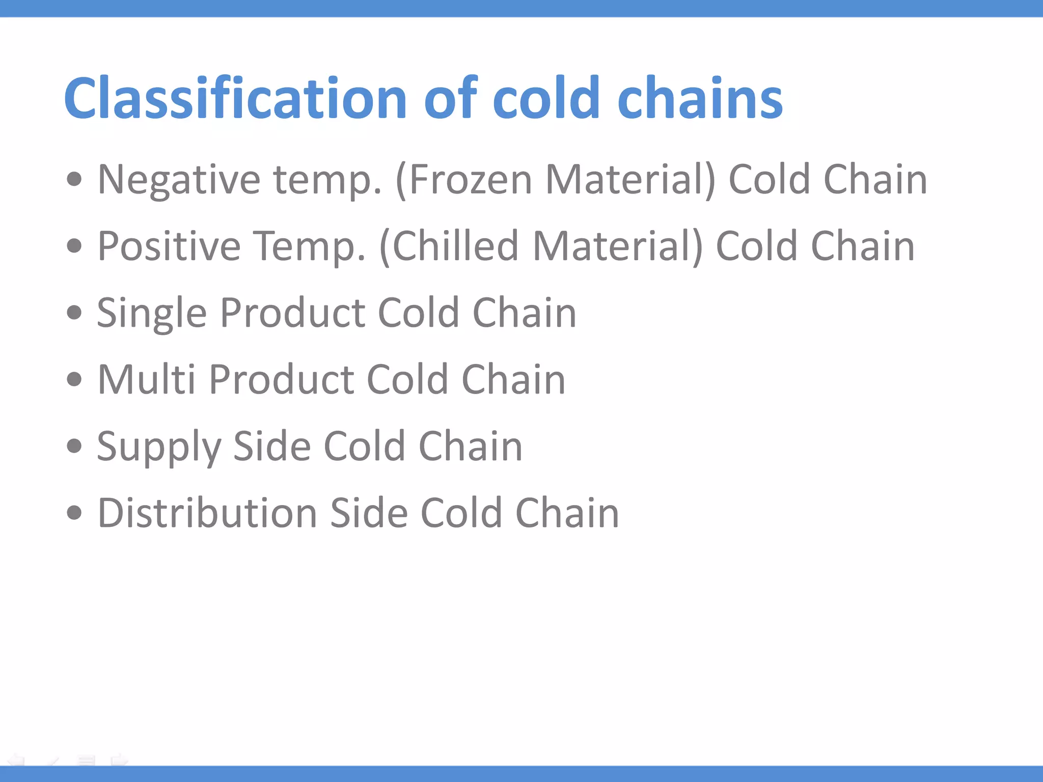 Classification of cold chains
• Negative temp. (Frozen Material) Cold Chain
• Positive Temp. (Chilled Material) Cold Chain
• Single Product Cold Chain
• Multi Product Cold Chain
• Supply Side Cold Chain
• Distribution Side Cold Chain
 
