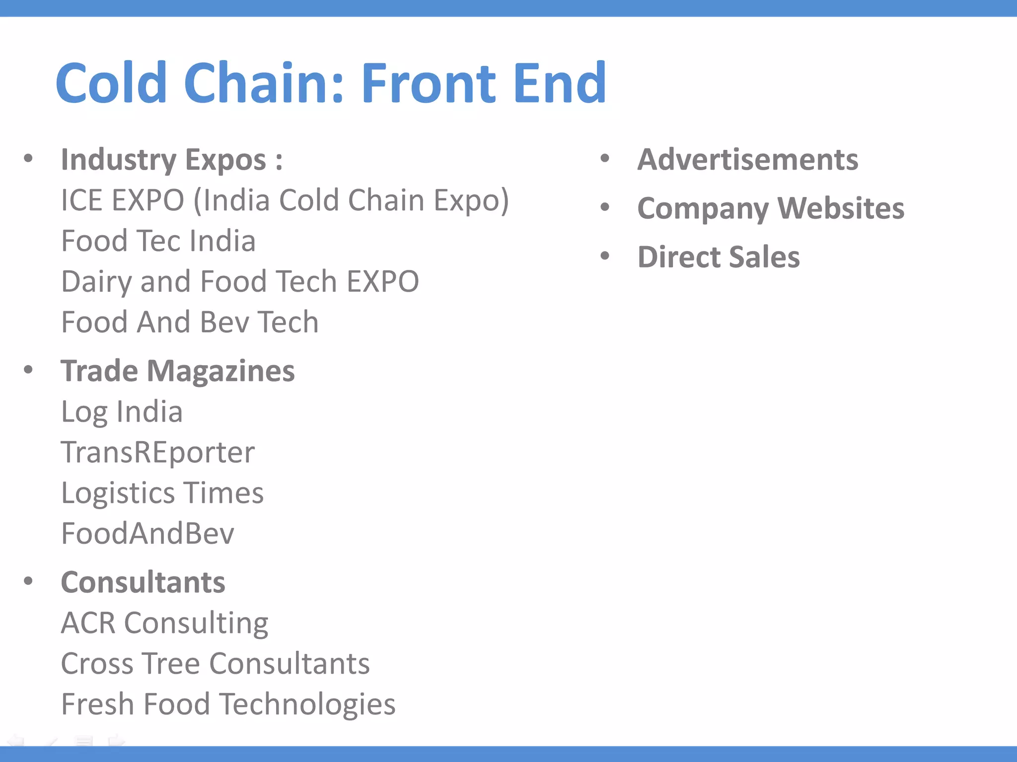 Cold Chain: Front End
• Industry Expos :                   • Advertisements
  ICE EXPO (India Cold Chain Expo)   • Company Websites
  Food Tec India                     • Direct Sales
  Dairy and Food Tech EXPO
  Food And Bev Tech
• Trade Magazines
  Log India
  TransREporter
  Logistics Times
  FoodAndBev
• Consultants
  ACR Consulting
  Cross Tree Consultants
  Fresh Food Technologies
 