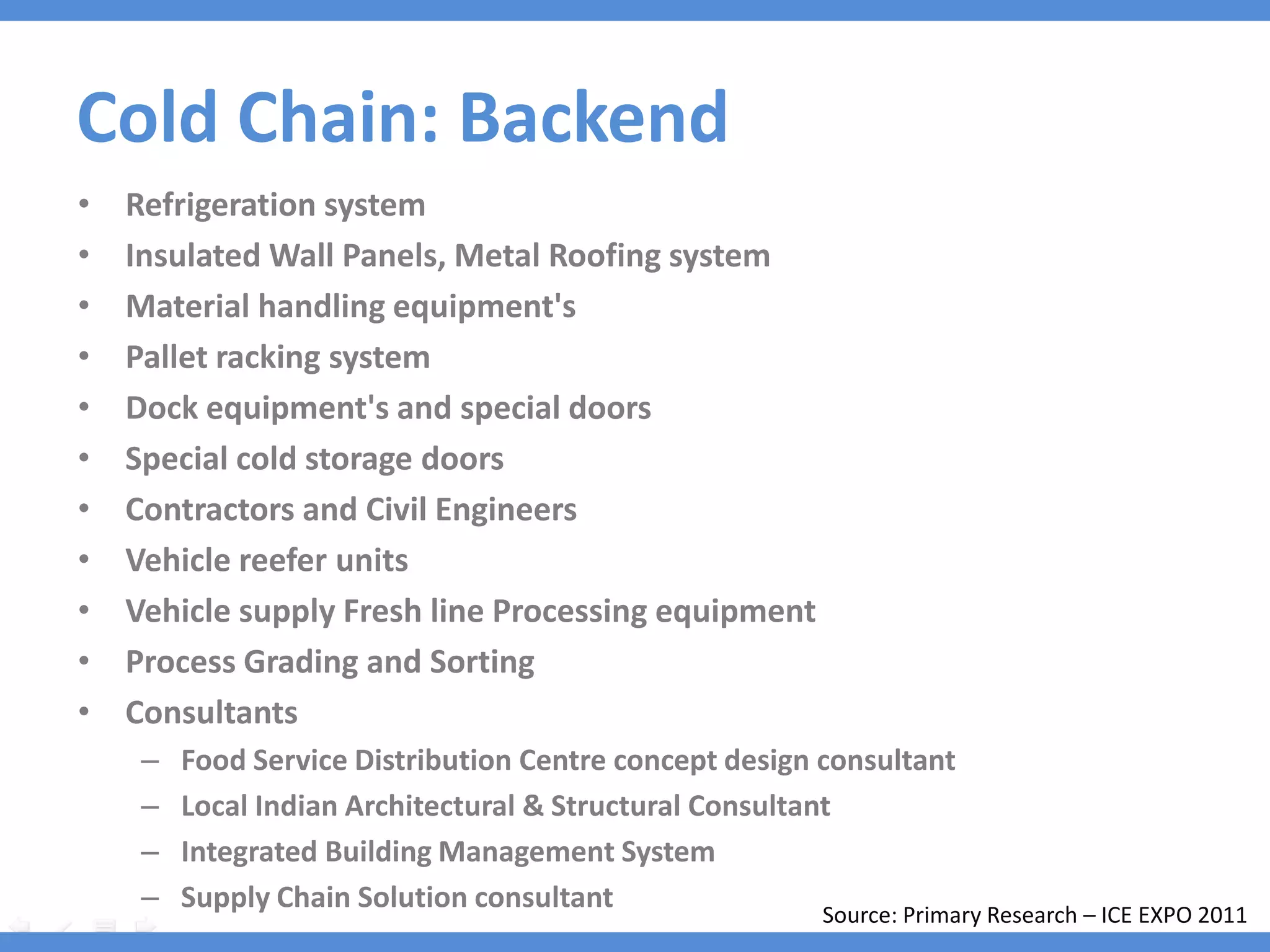 Cold Chain: Backend
•   Refrigeration system
•   Insulated Wall Panels, Metal Roofing system
•   Material handling equipment's
•   Pallet racking system
•   Dock equipment's and special doors
•   Special cold storage doors
•   Contractors and Civil Engineers
•   Vehicle reefer units
•   Vehicle supply Fresh line Processing equipment
•   Process Grading and Sorting
•   Consultants
     –   Food Service Distribution Centre concept design consultant
     –   Local Indian Architectural & Structural Consultant: Stup Consultants
     –   Integrated Building Management System : Tata Honeywell
     –   Supply Chain Solution consultant : Keogh Consulting Primary Research – ICE EXPO 2011
                                                          Source:
 