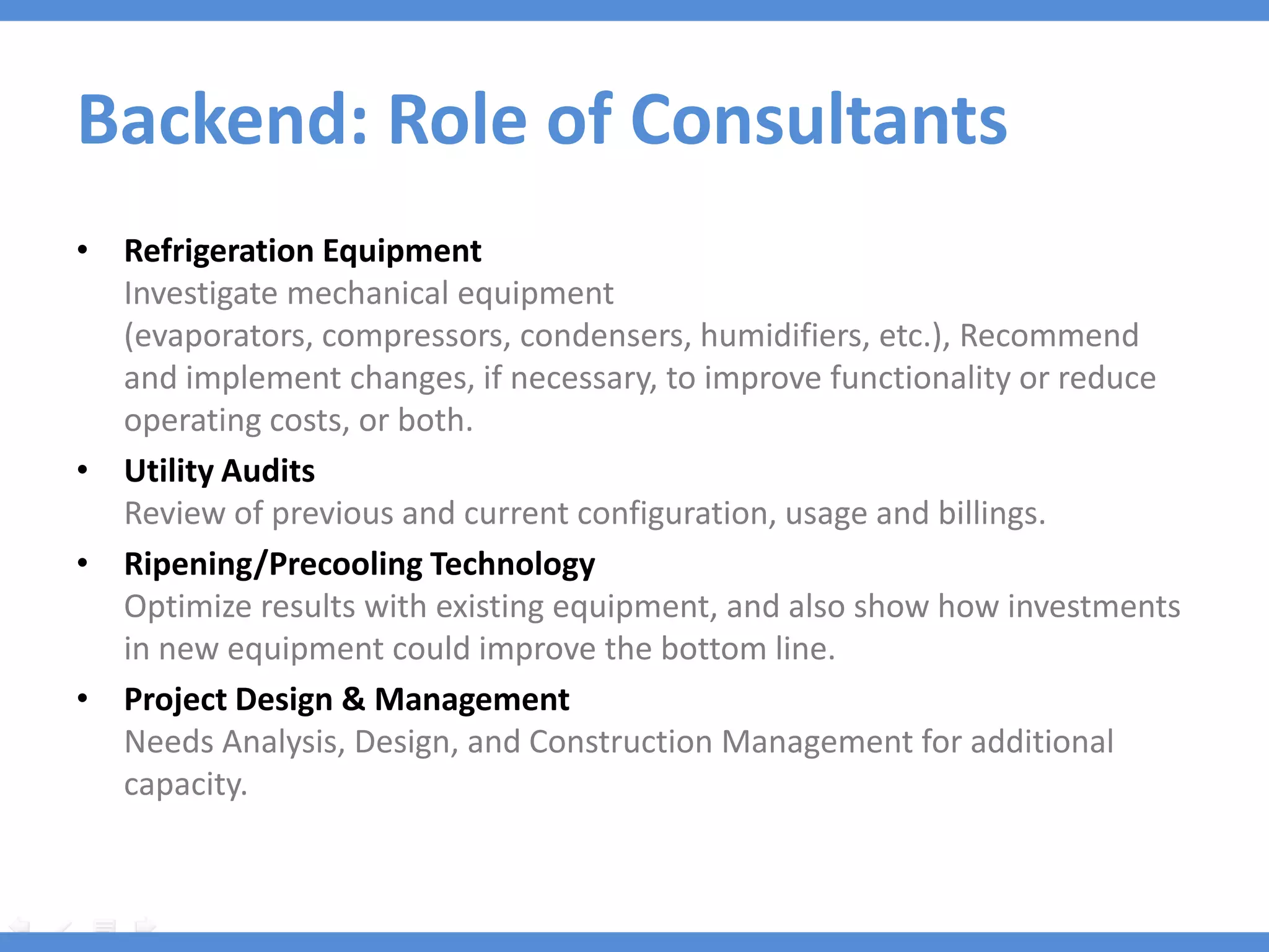 Backend: Role of Consultants
• Refrigeration Equipment
  Investigate mechanical equipment
  (evaporators, compressors, condensers, humidifiers, etc.), Recommend
  and implement changes, if necessary, to improve functionality or reduce
  operating costs, or both.
• Utility Audits
  Review of previous and current configuration, usage and billings.
• Ripening/Precooling Technology
  Optimize results with existing equipment, and also show how investments
  in new equipment could improve the bottom line.
• Project Design & Management
  Needs Analysis, Design, and Construction Management for additional
  capacity.
 