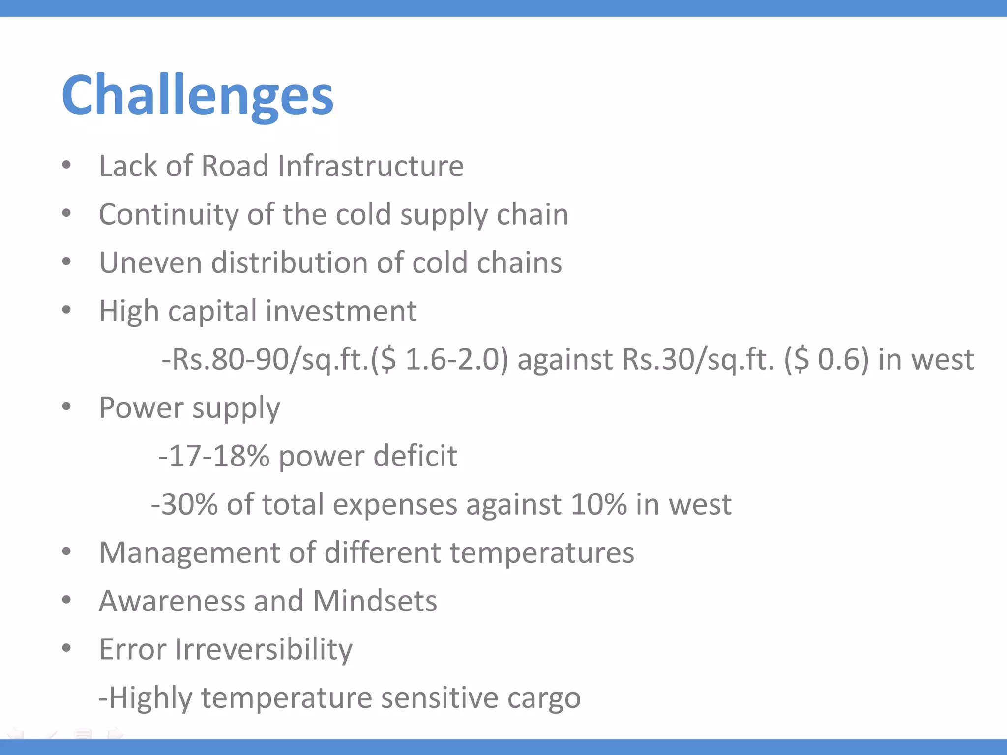 Challenges
•   Lack of Road Infrastructure
•   Continuity of the cold supply chain
•   Uneven distribution of cold chains
•   High capital investment
         -Rs.80-90/sq.ft.($ 1.6-2.0) against Rs.30/sq.ft. ($ 0.6) in west
•   Power supply
         -17-18% power deficit
        -30% of total expenses against 10% in west
•   Management of different temperatures
•   Awareness and Mindsets
•   Error Irreversibility
    -Highly temperature sensitive cargo
 