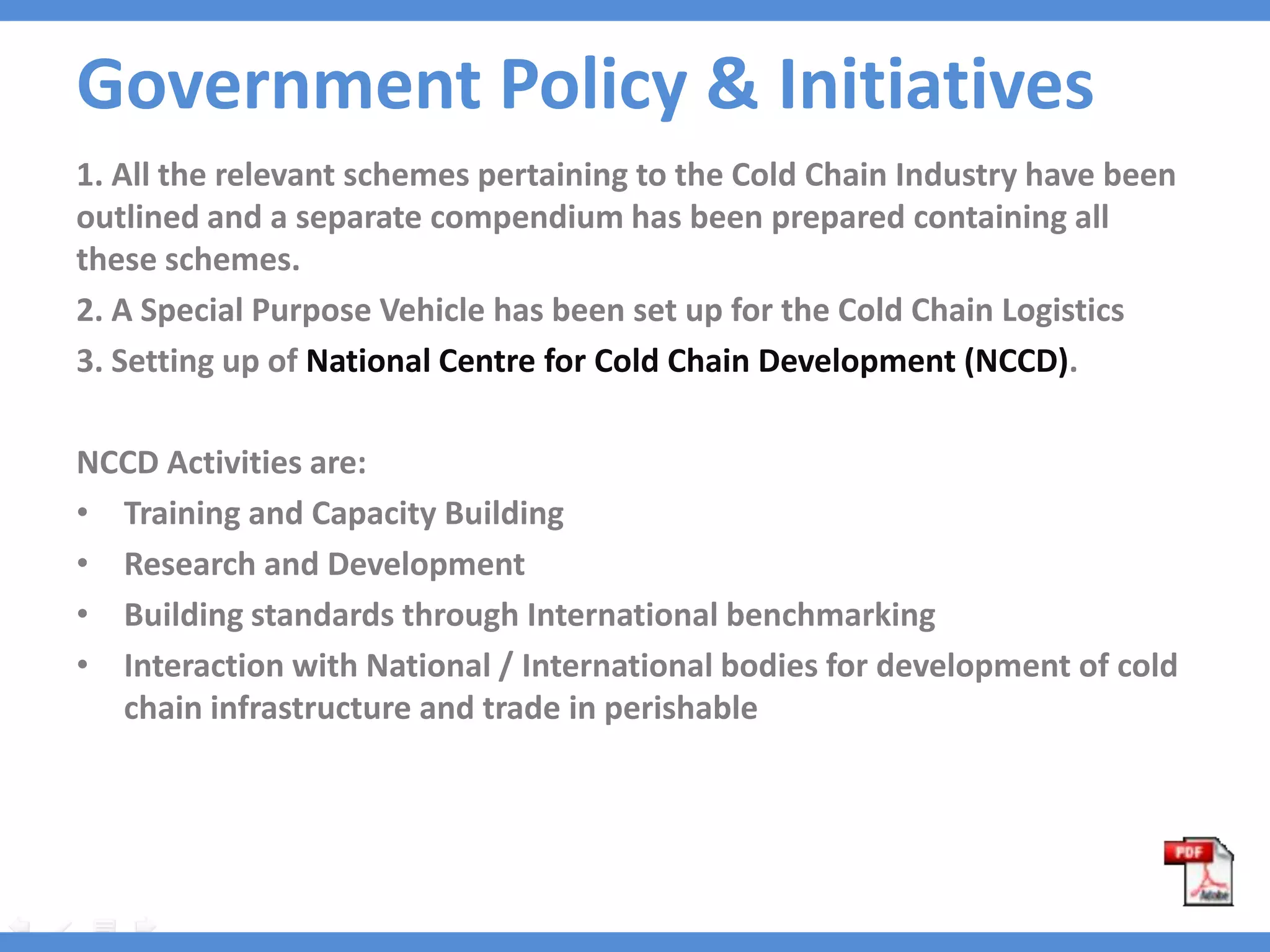 Government Policy & Initiatives
1. All the relevant schemes pertaining to the Cold Chain Industry have been
outlined and a separate compendium has been prepared containing all
these schemes.
2. A Special Purpose Vehicle has been set up for the Cold Chain Logistics
3. Setting up of National Centre for Cold Chain Development (NCCD).

NCCD Activities are:
• Training and Capacity Building
• Research and Development
• Building standards through International benchmarking
• Interaction with National / International bodies for development of cold
  chain infrastructure and trade in perishable
 