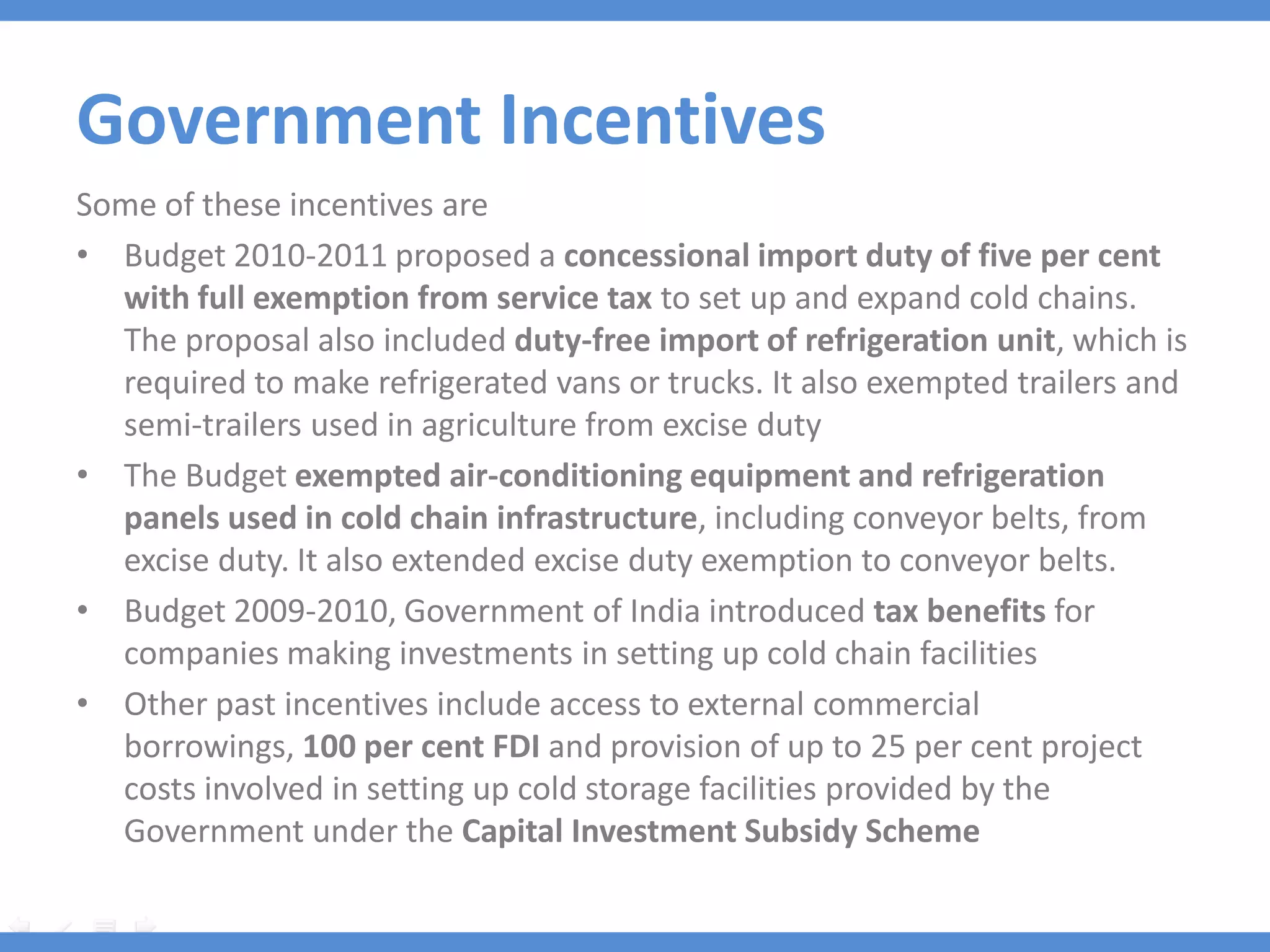 Government Incentives
Some of these incentives are
• Budget 2010-2011 proposed a concessional import duty of five per cent
  with full exemption from service tax to set up and expand cold chains.
  The proposal also included duty-free import of refrigeration unit, which is
  required to make refrigerated vans or trucks. It also exempted trailers and
  semi-trailers used in agriculture from excise duty
• The Budget exempted air-conditioning equipment and refrigeration
  panels used in cold chain infrastructure, including conveyor belts, from
  excise duty. It also extended excise duty exemption to conveyor belts.
• Budget 2009-2010, Government of India introduced tax benefits for
  companies making investments in setting up cold chain facilities
• Other past incentives include access to external commercial
  borrowings, 100 per cent FDI and provision of up to 25 per cent project
  costs involved in setting up cold storage facilities provided by the
  Government under the Capital Investment Subsidy Scheme
 