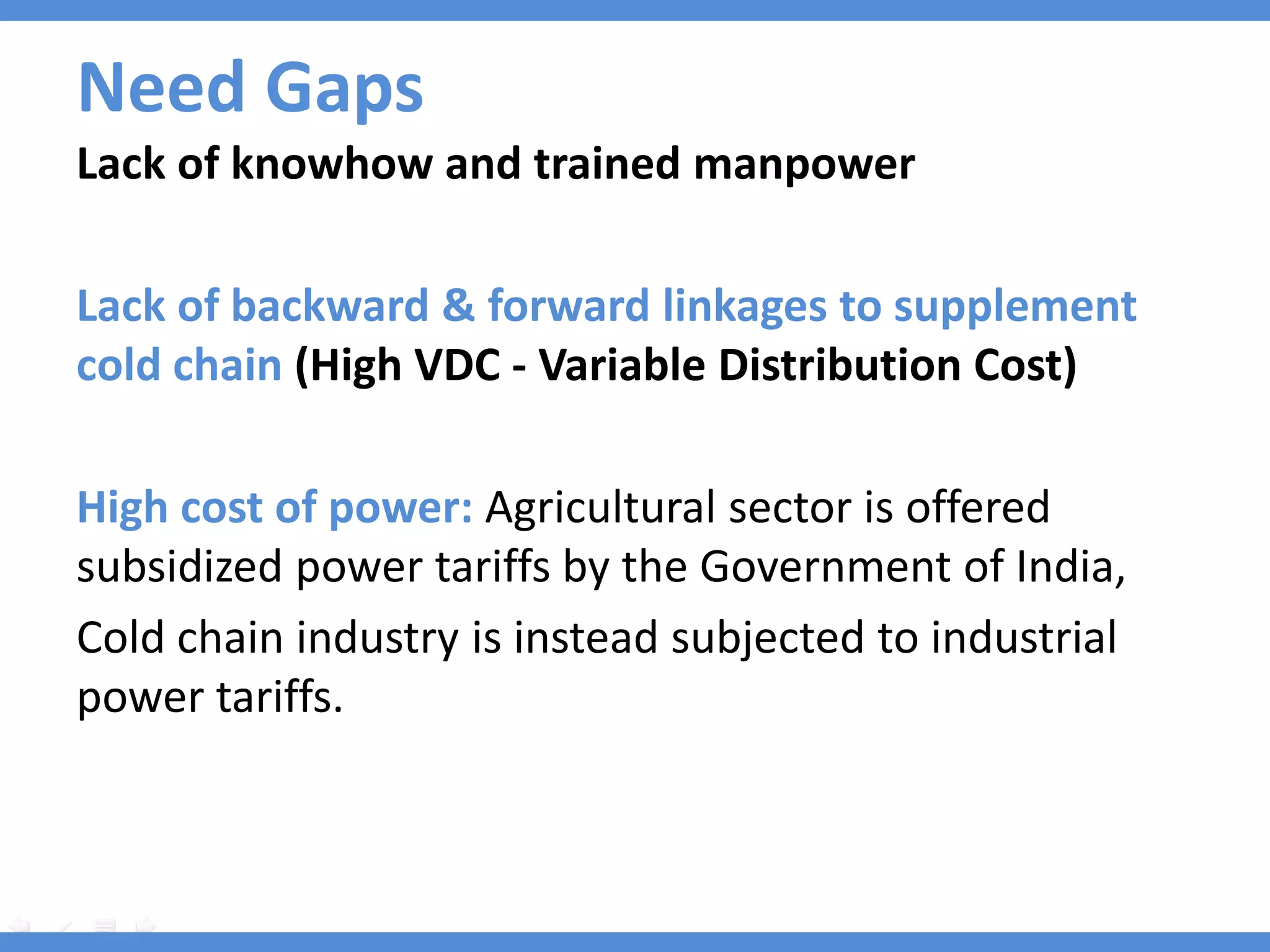Need Gaps
Lack of knowhow and trained manpower

Lack of backward & forward linkages to supplement
cold chain (High VDC - Variable Distribution Cost)

High cost of power: Agricultural sector is offered
subsidized power tariffs by the Government of India,
Cold chain industry is instead subjected to industrial
power tariffs.
 