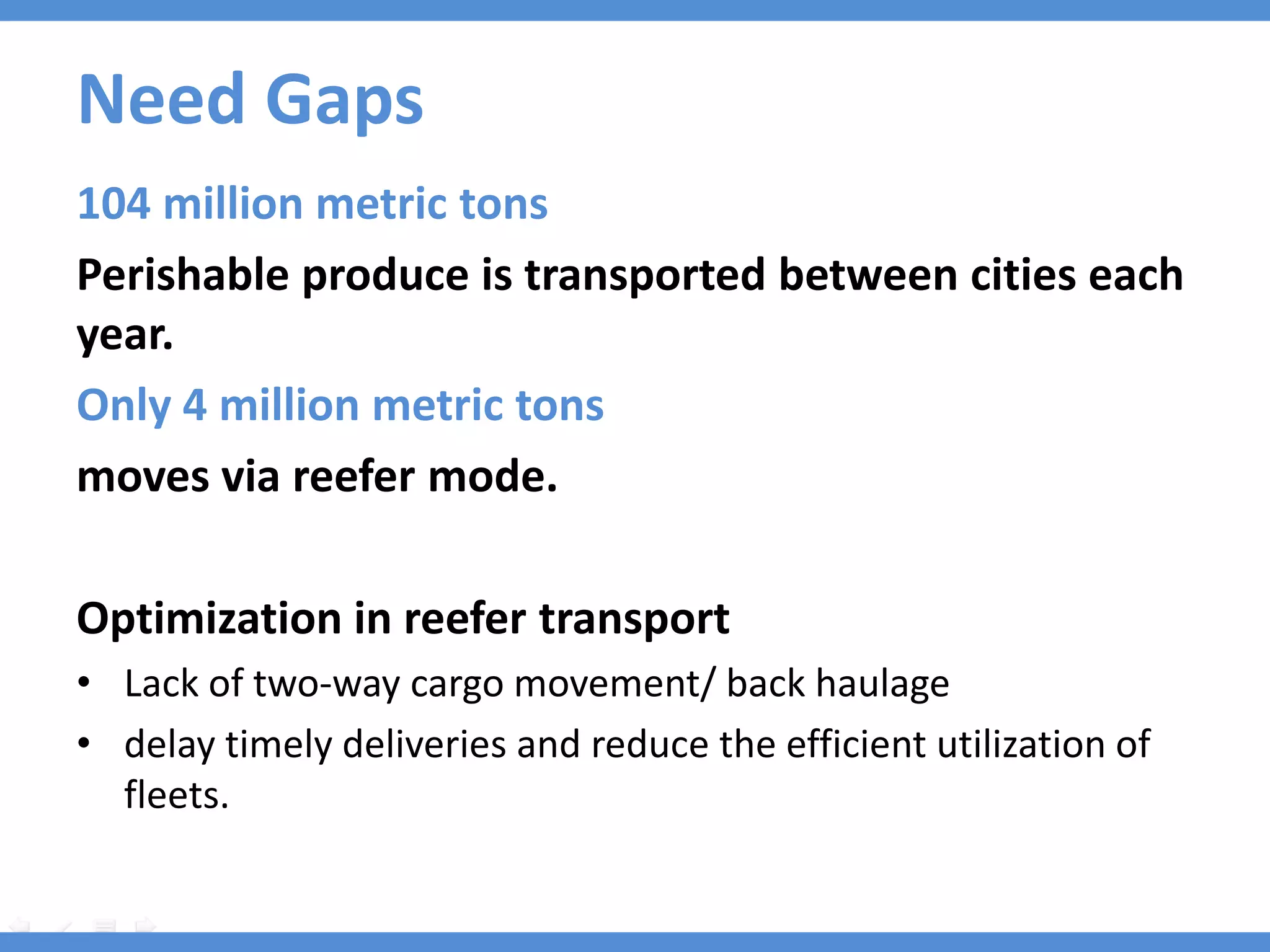Need Gaps
104 million metric tons
Perishable produce is transported between cities each
year.
Only 4 million metric tons
moves via reefer mode.

Optimization in reefer transport
• Lack of two-way cargo movement/ back haulage
• delay timely deliveries and reduce the efficient utilization of
  fleets.
 