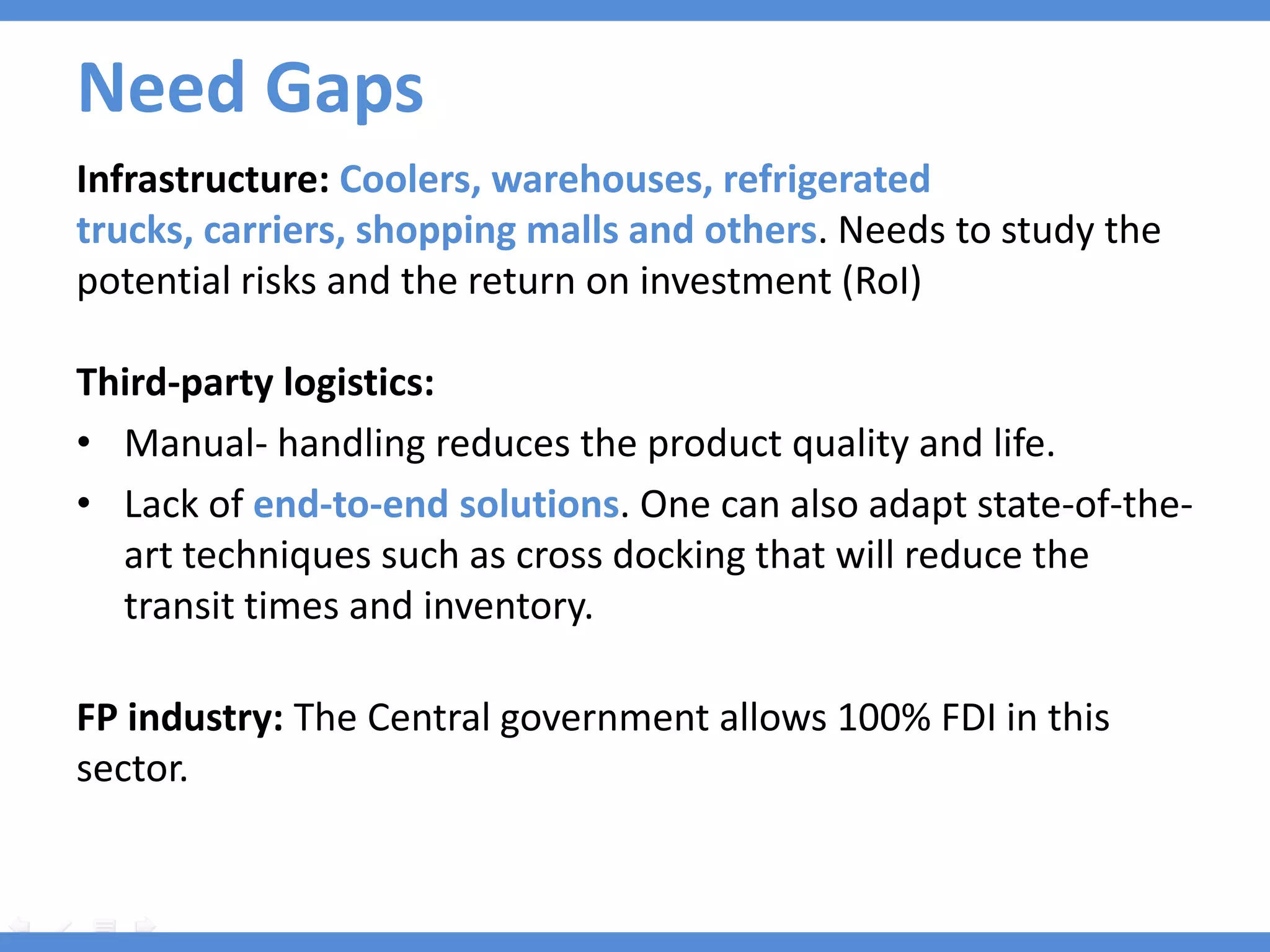 Need Gaps
Infrastructure: Coolers, warehouses, refrigerated
trucks, carriers, shopping malls and others. Needs to study the
potential risks and the return on investment (RoI)

Third-party logistics:
• Manual- handling reduces the product quality and life.
• Lack of end-to-end solutions. One can also adapt state-of-the-
  art techniques such as cross docking that will reduce the
  transit times and inventory.

FP industry: The Central government allows 100% FDI in this
sector.
 