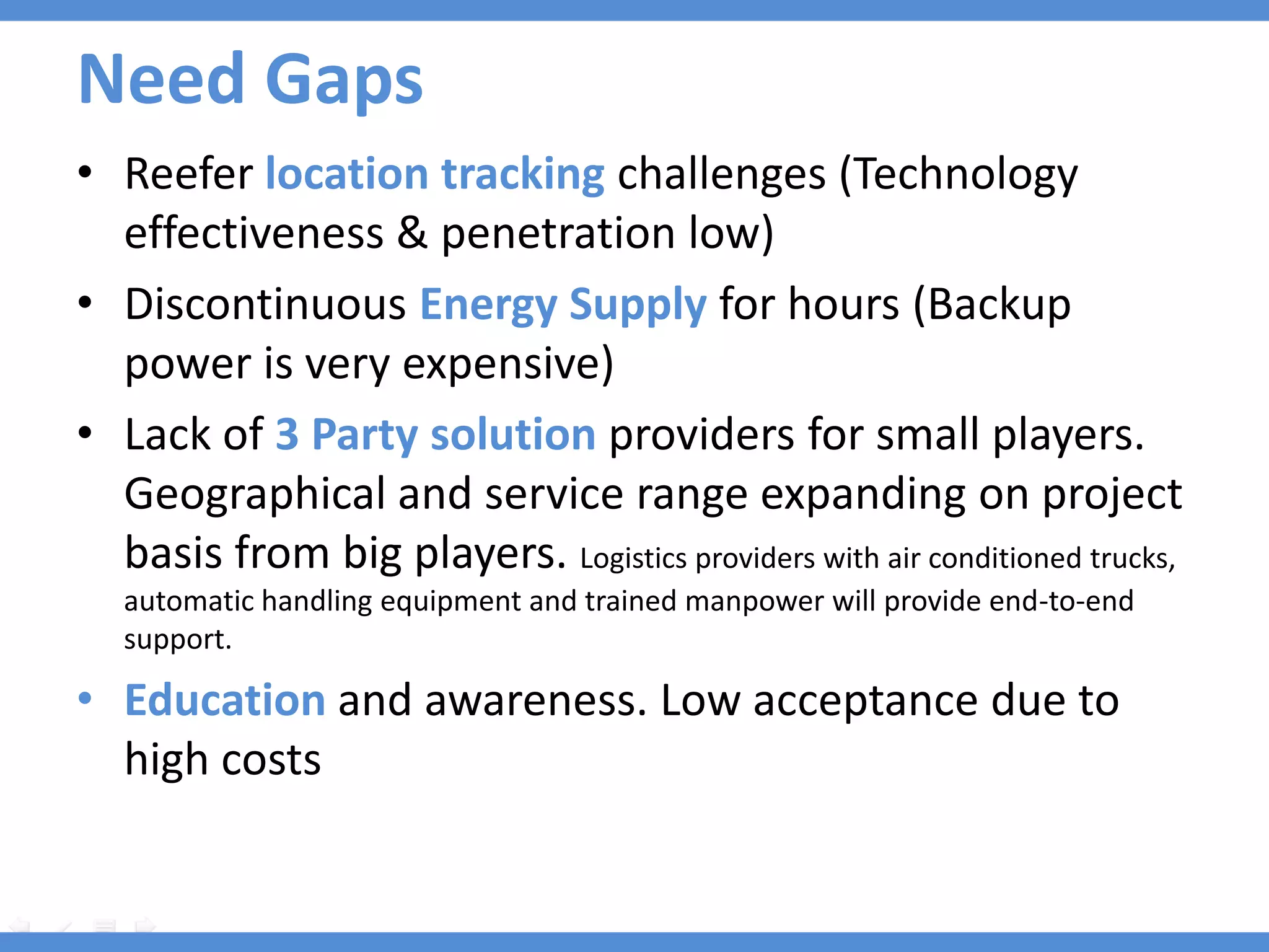 Need Gaps
• Reefer location tracking challenges (Technology
  effectiveness & penetration low)
• Discontinuous Energy Supply for hours (Backup
  power is very expensive)
• Lack of 3 Party solution providers for small players.
  Geographical and service range expanding on project
  basis from big players. Logistics providers with air conditioned trucks,
   automatic handling equipment and trained manpower will provide end-to-end
   support.

• Education and awareness. Low acceptance due to
  high costs
 