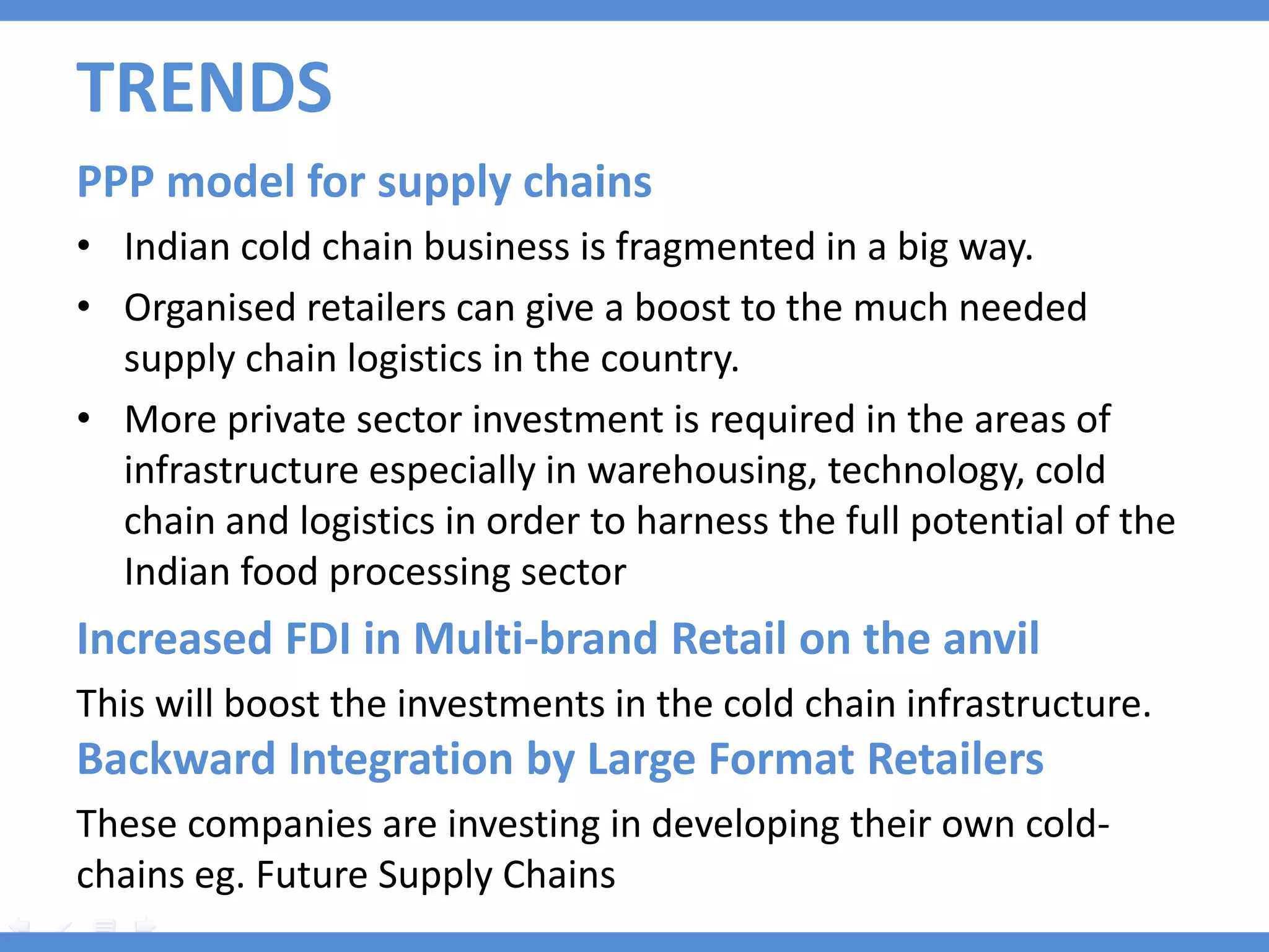 TRENDS
PPP model for supply chains
• Indian cold chain business is fragmented in a big way.
• Organised retailers can give a boost to the much needed
  supply chain logistics in the country.
• More private sector investment is required in the areas of
  infrastructure especially in warehousing, technology, cold
  chain and logistics in order to harness the full potential of the
  Indian food processing sector
Increased FDI in Multi-brand Retail on the anvil
This will boost the investments in the cold chain infrastructure.
Backward Integration by Large Format Retailers
These companies are investing in developing their own cold-
chains eg. Future Supply Chains
 