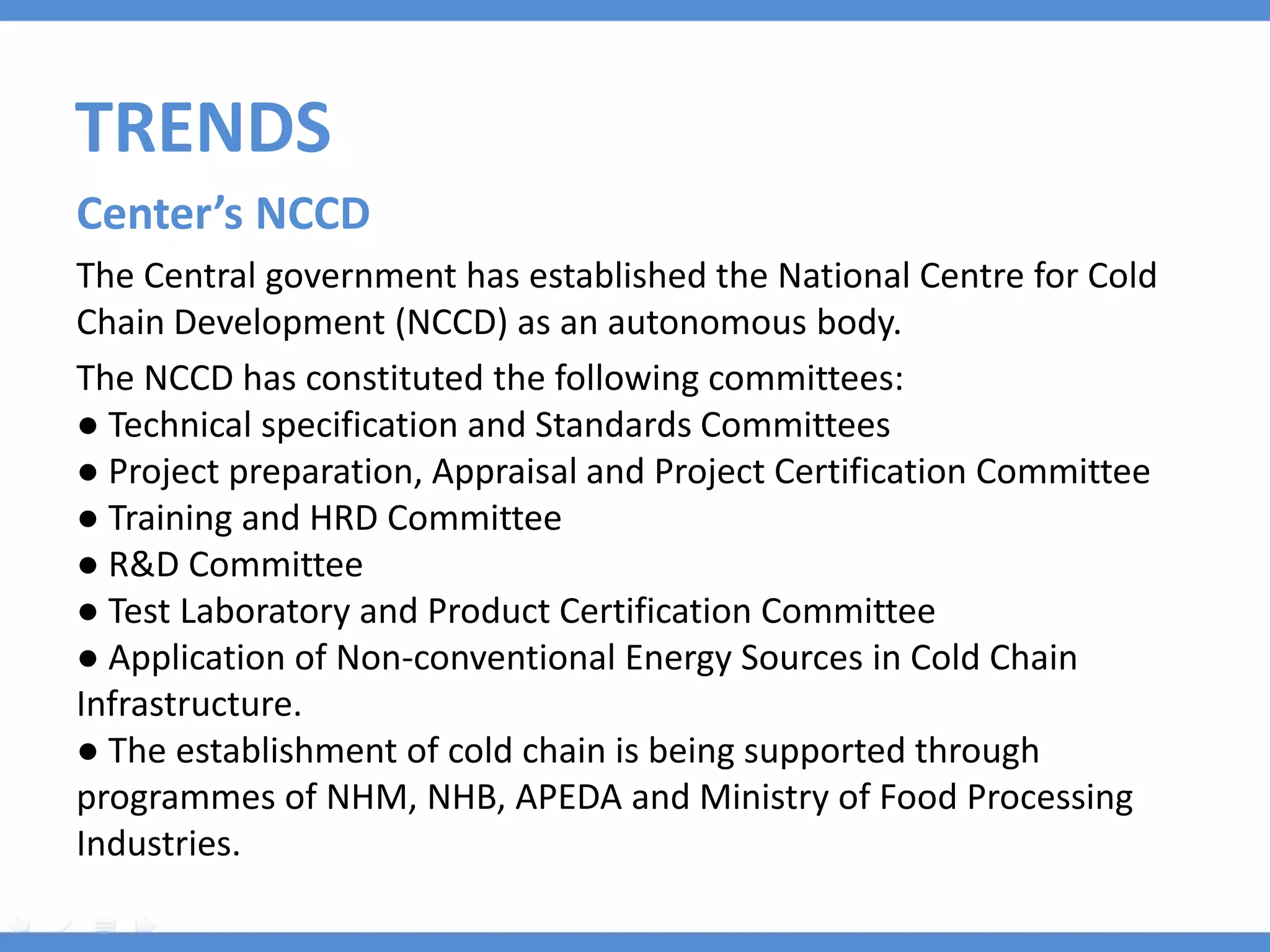 TRENDS
Center’s NCCD
The Central government has established the National Centre for Cold
Chain Development (NCCD) as an autonomous body.
The NCCD has constituted the following committees:
● Technical specification and Standards Committees
● Project preparation, Appraisal and Project Certification Committee
● Training and HRD Committee
● R&D Committee
● Test Laboratory and Product Certification Committee
● Application of Non-conventional Energy Sources in Cold Chain
Infrastructure.
● The establishment of cold chain is being supported through
programmes of NHM, NHB, APEDA and Ministry of Food Processing
Industries.
 
