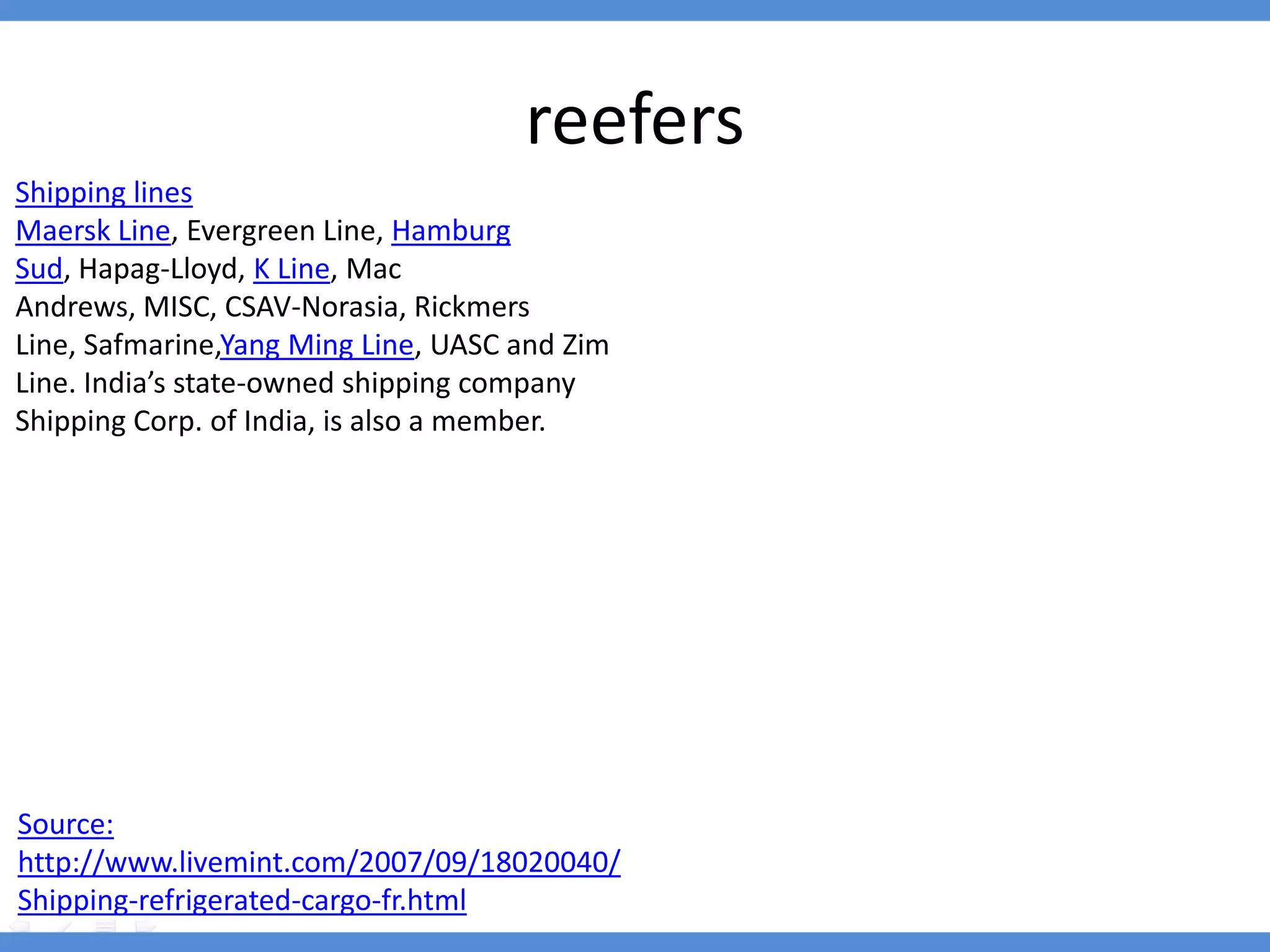 reefers
Shipping lines
Maersk Line, Evergreen Line, Hamburg
Sud, Hapag-Lloyd, K Line, Mac
Andrews, MISC, CSAV-Norasia, Rickmers
Line, Safmarine,Yang Ming Line, UASC and Zim
Line. India’s state-owned shipping company
Shipping Corp. of India, is also a member.




Source:
http://www.livemint.com/2007/09/18020040/
Shipping-refrigerated-cargo-fr.html
 