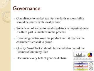 Governance
o Compliance to market quality standards responsibility
should be shared with local partner
o Some level of access to local regulators is important even
if a third part is involved in the process
o Exercising control over the product until it reaches the
consumer is crucial to prove
o Quality “roadblocks” should be included as part of the
Business Continuity Plan
o Document every link of your cold chain!
 