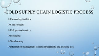 COLD SUPPLY CHAIN LOGISTIC PROCESS
Pre-cooling facilities
Cold storages
Refrigerated carriers
Packaging
Warehousing
Information management systems (traceability and tracking etc.)
 
