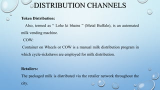 DISTRIBUTION CHANNELS
Token Distribution:
Also, termed as “ Lohe ki bhains ” (Metal Buffalo), is an automated
milk vending machine.
COW:
Container on Wheels or COW is a manual milk distribution program in
which cycle-rickshaws are employed for milk distribution.
Retailers:
The packaged milk is distributed via the retailer network throughout the
city.
 