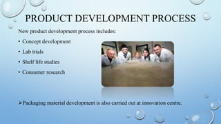 PRODUCT DEVELOPMENT PROCESS
New product development process includes:
• Concept development
• Lab trials
• Shelf life studies
• Consumer research
Packaging material development is also carried out at innovation centre.
 