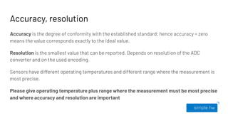 Accuracy, resolution
Accuracy is the degree of conformity with the established standard; hence accuracy = zero
means the value corresponds exactly to the ideal value.
Resolution is the smallest value that can be reported. Depends on resolution of the ADC
converter and on the used encoding.
Sensors have different operating temperatures and different range where the measurement is
most precise.
Please give operating temperature plus range where the measurement must be most precise
and where accuracy and resolution are important
 