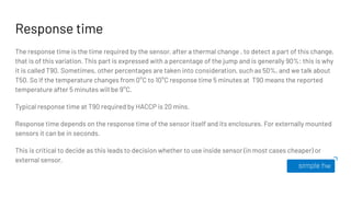 Response time
The response time is the time required by the sensor, after a thermal change , to detect a part of this change,
that is of this variation. This part is expressed with a percentage of the jump and is generally 90%: this is why
it is called T90. Sometimes, other percentages are taken into consideration, such as 50%, and we talk about
T50. So if the temperature changes from 0°C to 10°C response time 5 minutes at T90 means the reported
temperature after 5 minutes will be 9°C.
Typical response time at T90 required by HACCP is 20 mins.
Response time depends on the response time of the sensor itself and its enclosures. For externally mounted
sensors it can be in seconds.
This is critical to decide as this leads to decision whether to use inside sensor (in most cases cheaper) or
external sensor.
 