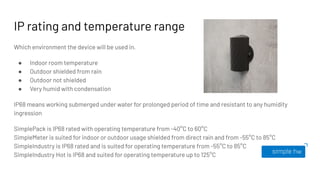 IP rating and temperature range
Which environment the device will be used in.
● Indoor room temperature
● Outdoor shielded from rain
● Outdoor not shielded
● Very humid with condensation
IP68 means working submerged under water for prolonged period of time and resistant to any humidity
ingression
SimplePack is IP68 rated with operating temperature from -40°C to 60°C
SimpleMeter is suited for indoor or outdoor usage shielded from direct rain and from -55°C to 85°C
SimpleIndustry is IP68 rated and is suited for operating temperature from -55°C to 85°C
SimpleIndustry Hot is IP68 and suited for operating temperature up to 125°C
 