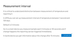 Measurement interval
It is critical to understand distinction between measurement of temperature and
reporting it
In API6 you can set up measurement interval of temperature between 1 second and
128 days.
Default is 3 minutes
So in a smart device you measure/sample each 3 minutes or 30 seconds and if
change happens the reporting can be triggered immediately
In dumb device you get information about the change after 15 minutes.
 