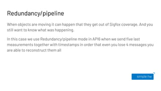 Redundancy/pipeline
When objects are moving it can happen that they get out of Sigfox coverage. And you
still want to know what was happening.
In this case we use Redundancy/pipeline mode in API6 when we send ﬁve last
measurements together with timestamps in order that even you lose 4 messages you
are able to reconstruct them all
 