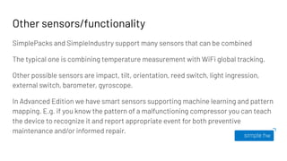 Other sensors/functionality
SimplePacks and SimpleIndustry support many sensors that can be combined
The typical one is combining temperature measurement with WiFi global tracking.
Other possible sensors are impact, tilt, orientation, reed switch, light ingression,
external switch, barometer, gyroscope.
In Advanced Edition we have smart sensors supporting machine learning and pattern
mapping. E.g. if you know the pattern of a malfunctioning compressor you can teach
the device to recognize it and report appropriate event for both preventive
maintenance and/or informed repair.
 