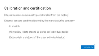 Calibration and certiﬁcation
Internal sensors come mostly precalibrated from the factory
External sensors can be calibrated by the manufacturing company
In a batch
Individually (costs around 50 Euros per individual device)
Externally in a lab (costs ? Euro per individual device)
 