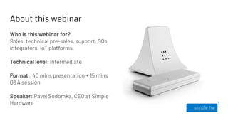 About this webinar
Who is this webinar for?
Sales, technical pre-sales, support, SOs,
integrators, IoT platforms
Technical level: Intermediate
Format: 40 mins presentation + 15 mins
Q&A session
Speaker: Pavel Sodomka, CEO at Simple
Hardware
 