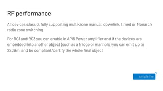 RF performance
All devices class 0, fully supporting multi-zone manual, downlink, timed or Monarch
radio zone switching
For RC1 and RC3 you can enable in API6 Power ampliﬁer and if the devices are
embedded into another object (such as a fridge or manhole) you can emit up to
22dBmi and be compliant/certify the whole ﬁnal object
 