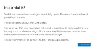 Not trivial 1/2
Traditional temperature data loggers are totally dumb. They record temperature at
predeﬁned intervals.
This does not make any sense with Sigfox.
The same way that your ﬁnger does not report temperature to the brain all the time
but only if you touch something cold, the same way Sigfox sensors must be smart
and report only when the information is relevant/changes.
This saves immensely on battery life, tariff and data processing.
 