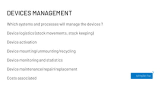 DEVICES MANAGEMENT
Which systems and processes will manage the devices ?
Device logistics (stock movements, stock keeping)
Device activation
Device mounting/unmounting/recycling
Device monitoring and statistics
Device maintenance/repair/replacement
Costs associated
 
