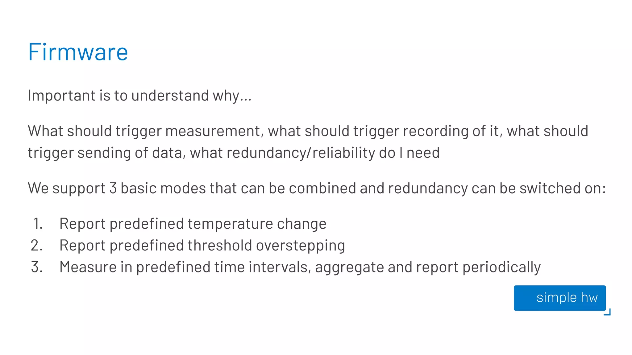 Firmware
Important is to understand why…
What should trigger measurement, what should trigger recording of it, what should
trigger sending of data, what redundancy/reliability do I need
We support 3 basic modes that can be combined and redundancy can be switched on:
1. Report predeﬁned temperature change
2. Report predeﬁned threshold overstepping
3. Measure in predeﬁned time intervals, aggregate and report periodically
 