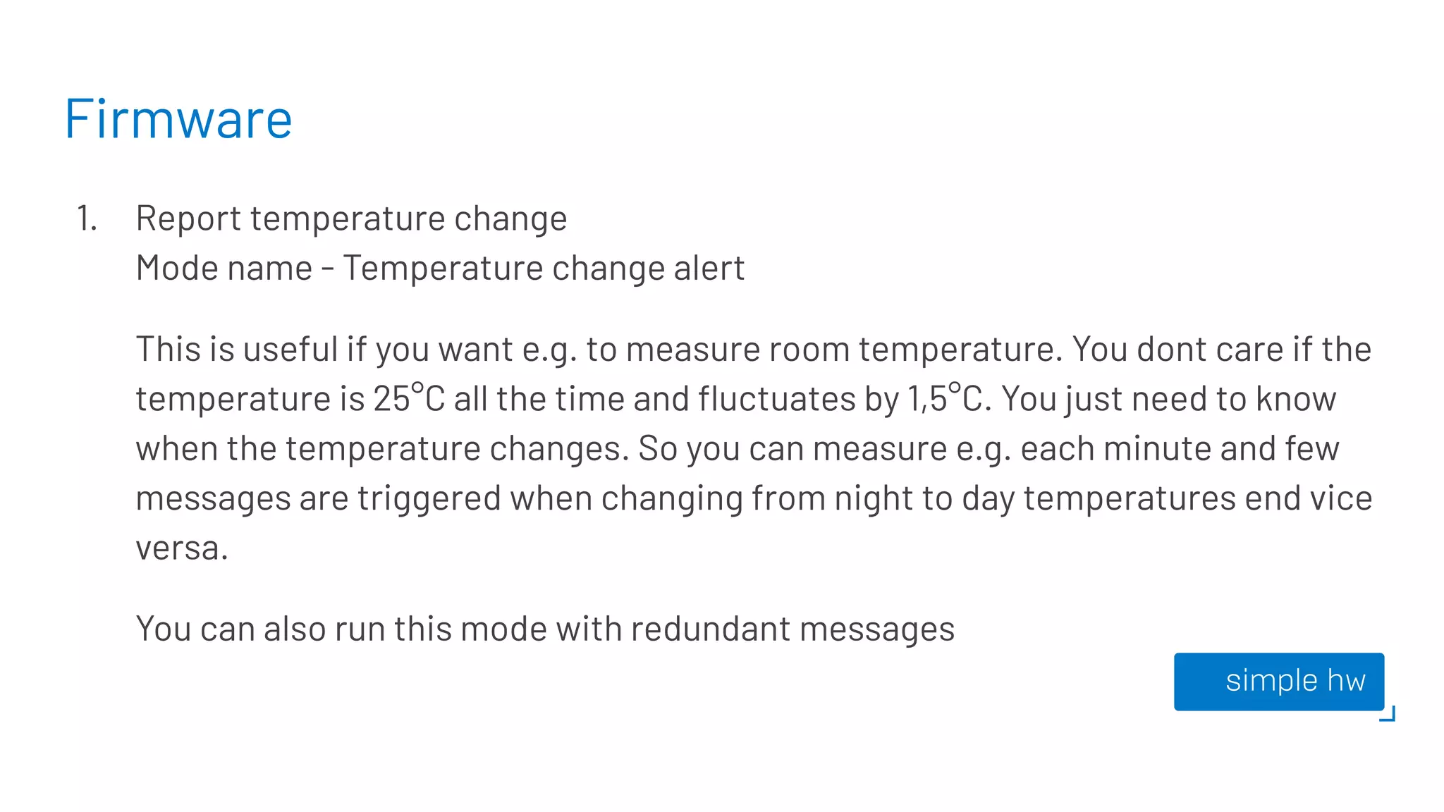 Firmware
1. Report temperature change
Mode name - Temperature change alert
This is useful if you want e.g. to measure room temperature. You dont care if the
temperature is 25°C all the time and ﬂuctuates by 1,5°C. You just need to know
when the temperature changes. So you can measure e.g. each minute and few
messages are triggered when changing from night to day temperatures end vice
versa.
You can also run this mode with redundant messages
 