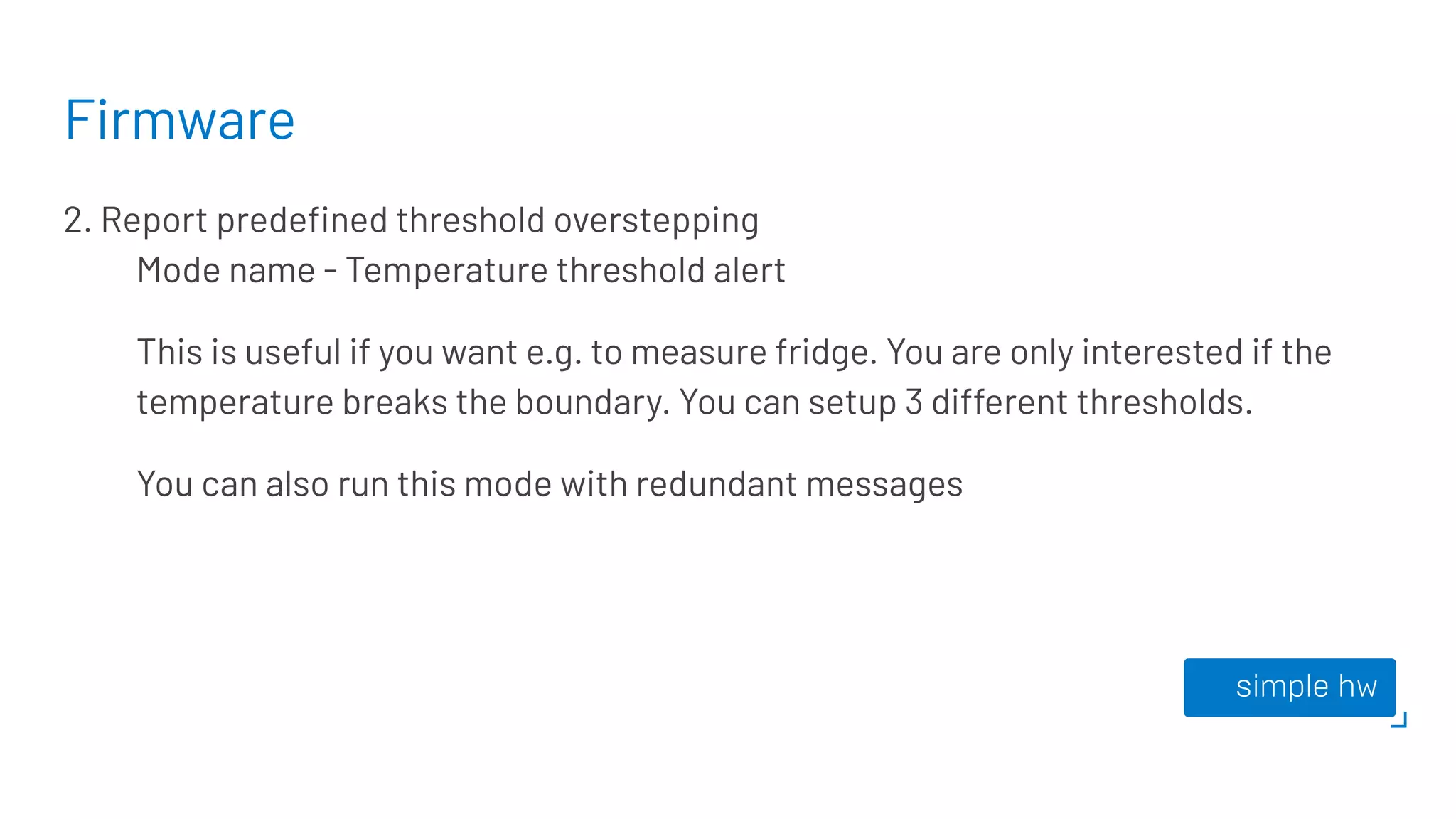 Firmware
2. Report predeﬁned threshold overstepping
Mode name - Temperature threshold alert
This is useful if you want e.g. to measure fridge. You are only interested if the
temperature breaks the boundary. You can setup 3 different thresholds.
You can also run this mode with redundant messages
 
