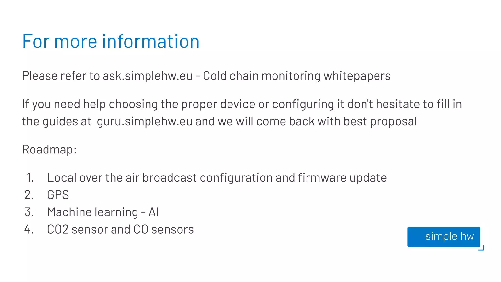 For more information
Please refer to ask.simplehw.eu - Cold chain monitoring whitepapers
If you need help choosing the proper device or conﬁguring it don't hesitate to ﬁll in
the guides at guru.simplehw.eu and we will come back with best proposal
Roadmap:
1. Local over the air broadcast conﬁguration and ﬁrmware update
2. GPS
3. Machine learning - AI
4. CO2 sensor and CO sensors
 