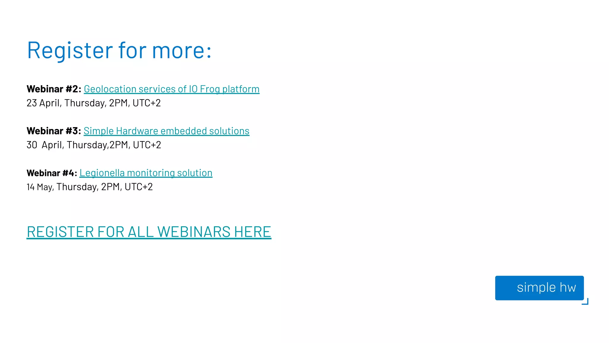Register for more:
Webinar #2: Geolocation services of IO Frog platform
23 April, Thursday, 2PM, UTC+2
Webinar #3: Simple Hardware embedded solutions
30 April, Thursday,2PM, UTC+2
Webinar #4: Legionella monitoring solution
14 May, Thursday, 2PM, UTC+2
REGISTER FOR ALL WEBINARS HERE
 