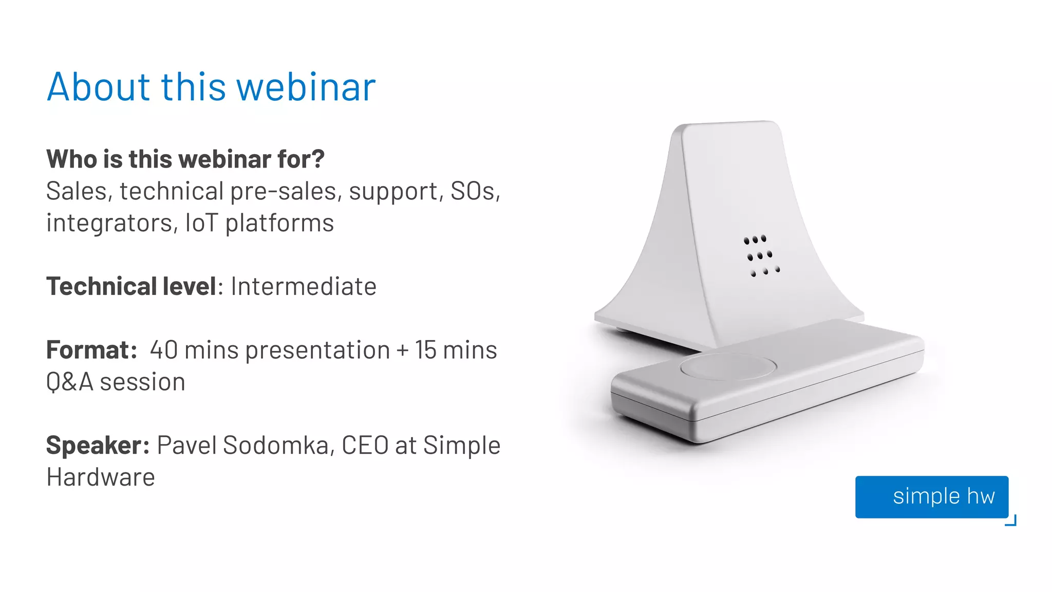 About this webinar
Who is this webinar for?
Sales, technical pre-sales, support, SOs,
integrators, IoT platforms
Technical level: Intermediate
Format: 40 mins presentation + 15 mins
Q&A session
Speaker: Pavel Sodomka, CEO at Simple
Hardware
 