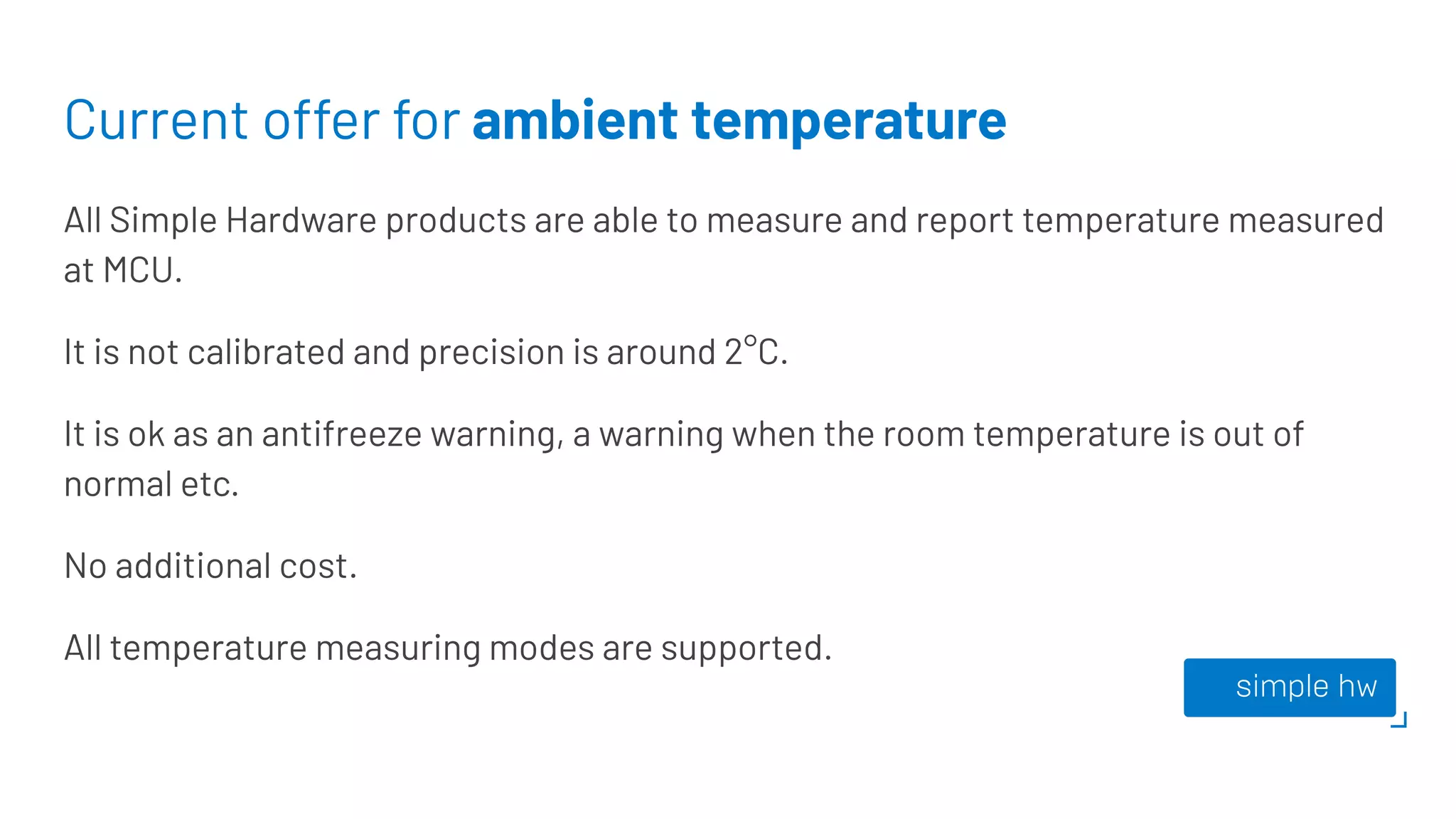Current offer for ambient temperature
All Simple Hardware products are able to measure and report temperature measured
at MCU.
It is not calibrated and precision is around 2°C.
It is ok as an antifreeze warning, a warning when the room temperature is out of
normal etc.
No additional cost.
All temperature measuring modes are supported.
 