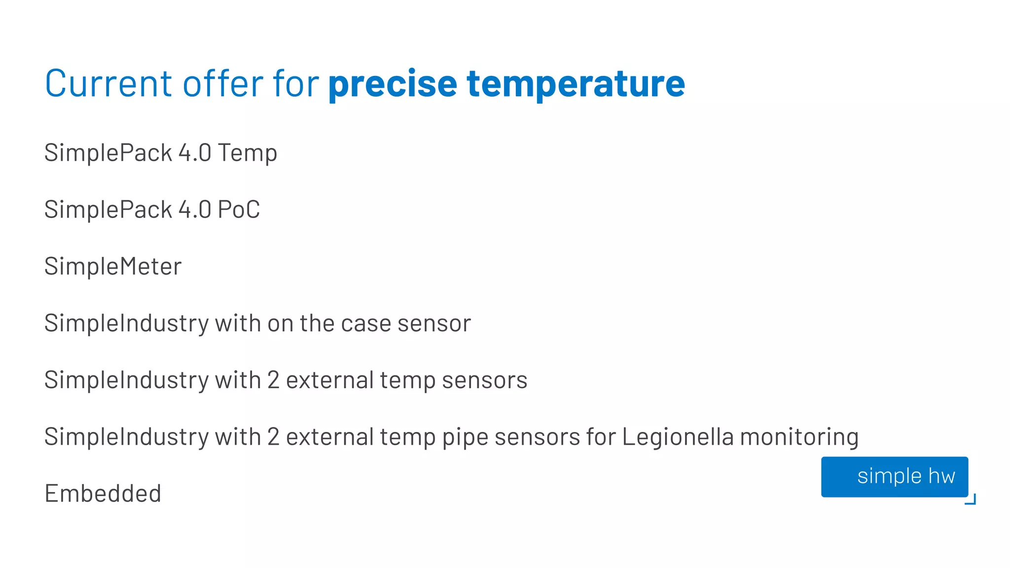 Current offer for precise temperature
SimplePack 4.0 Temp
SimplePack 4.0 PoC
SimpleMeter
SimpleIndustry with on the case sensor
SimpleIndustry with 2 external temp sensors
SimpleIndustry with 2 external temp pipe sensors for Legionella monitoring
Embedded
 