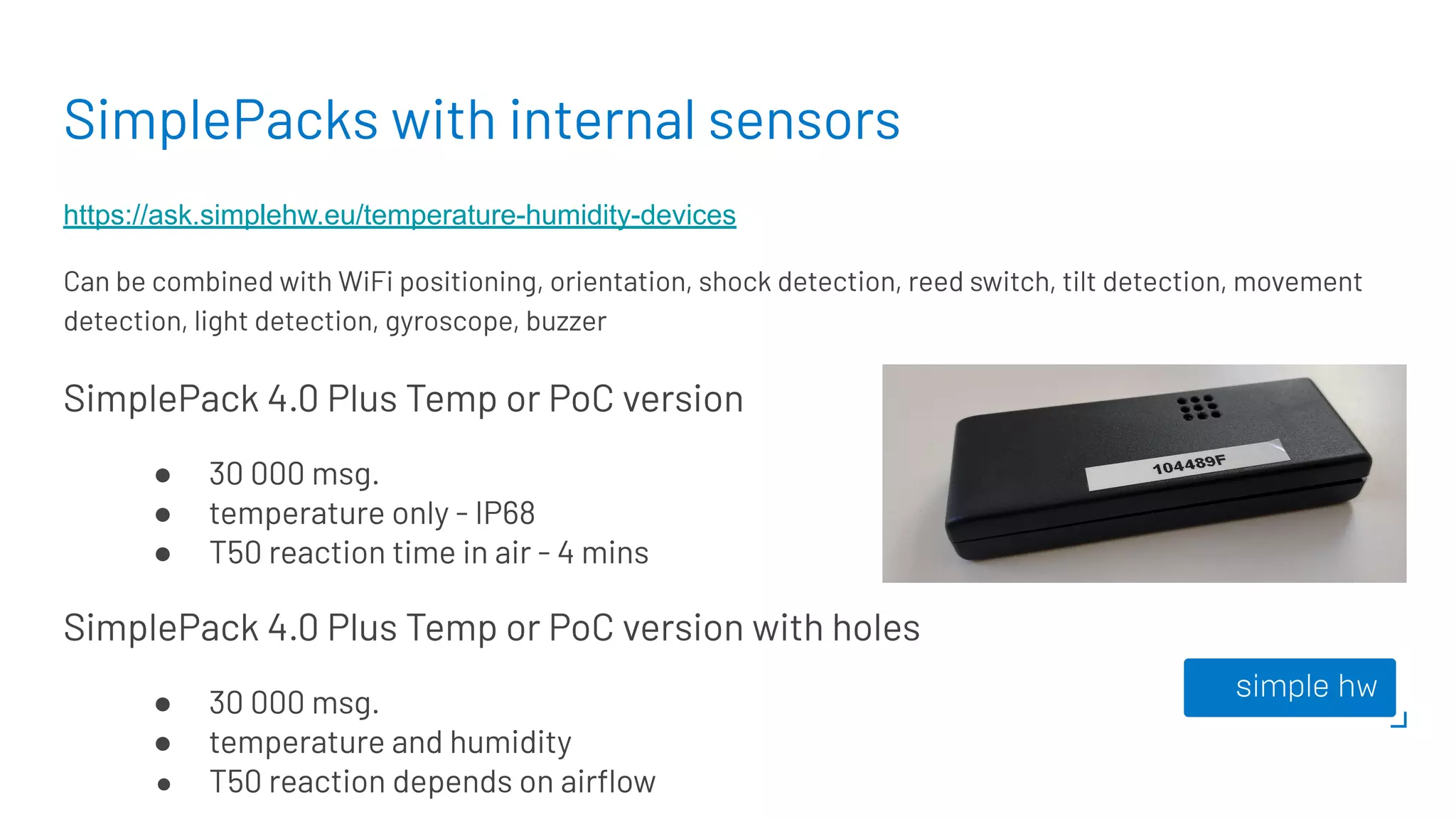 SimplePacks with internal sensors
https://ask.simplehw.eu/temperature-humidity-devices
Can be combined with WiFi positioning, orientation, shock detection, reed switch, tilt detection, movement
detection, light detection, gyroscope, buzzer
SimplePack 4.0 Plus Temp or PoC version
● 30 000 msg.
● temperature only - IP68
● T50 reaction time in air - 4 mins
SimplePack 4.0 Plus Temp or PoC version with holes
● 30 000 msg.
● temperature and humidity
● T50 reaction depends on airﬂow
 
