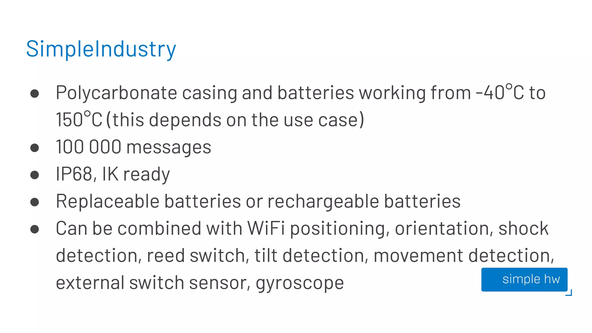 SimpleIndustry
● Polycarbonate casing and batteries working from -40°C to
150°C (this depends on the use case)
● 100 000 messages
● IP68, IK ready
● Replaceable batteries or rechargeable batteries
● Can be combined with WiFi positioning, orientation, shock
detection, reed switch, tilt detection, movement detection,
external switch sensor, gyroscope
 