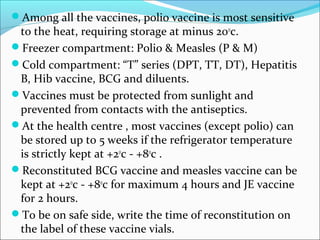Among all the vaccines, polio vaccine is most sensitive
to the heat, requiring storage at minus 20o
c.
Freezer compartment: Polio & Measles (P & M)
Cold compartment: “T” series (DPT, TT, DT), Hepatitis
B, Hib vaccine, BCG and diluents.
Vaccines must be protected from sunlight and
prevented from contacts with the antiseptics.
At the health centre , most vaccines (except polio) can
be stored up to 5 weeks if the refrigerator temperature
is strictly kept at +2o
c - +8o
c .
Reconstituted BCG vaccine and measles vaccine can be
kept at +2o
c - +8o
c for maximum 4 hours and JE vaccine
for 2 hours.
To be on safe side, write the time of reconstitution on
the label of these vaccine vials.
 