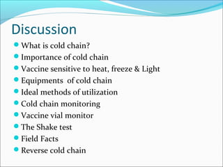 Discussion
What is cold chain?
Importance of cold chain
Vaccine sensitive to heat, freeze & Light
Equipments of cold chain
Ideal methods of utilization
Cold chain monitoring
Vaccine vial monitor
The Shake test
Field Facts
Reverse cold chain
 