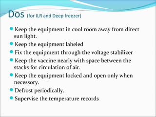 Dos (for ILR and Deep freezer)
Keep the equipment in cool room away from direct
sun light.
Keep the equipment labeled
Fix the equipment through the voltage stabilizer
Keep the vaccine nearly with space between the
stacks for circulation of air.
Keep the equipment locked and open only when
necessory.
Defrost periodically.
Supervise the temperature records
 