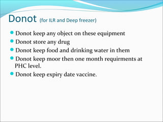 Donot (for ILR and Deep freezer)
Donot keep any object on these equipment
Donot store any drug
Donot keep food and drinking water in them
Donot keep moor then one month requirments at
PHC level.
Donot keep expiry date vaccine.
 