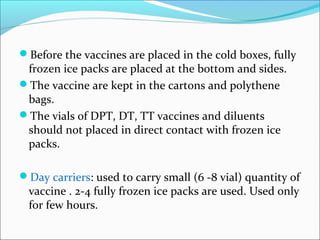 Before the vaccines are placed in the cold boxes, fully
frozen ice packs are placed at the bottom and sides.
The vaccine are kept in the cartons and polythene
bags.
The vials of DPT, DT, TT vaccines and diluents
should not placed in direct contact with frozen ice
packs.
Day carriers: used to carry small (6 -8 vial) quantity of
vaccine . 2-4 fully frozen ice packs are used. Used only
for few hours.
 