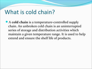 What is cold chain?
A cold chain is a temperature-controlled supply
chain. An unbroken cold chain is an uninterrupted
series of storage and distribution activities which
maintain a given temperature range. It is used to help
extend and ensure the shelf life of products.
 