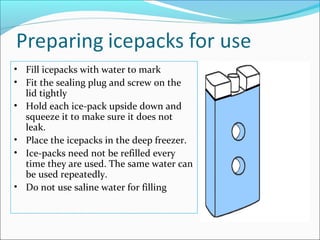 • Fill icepacks with water to mark
• Fit the sealing plug and screw on the
lid tightly
• Hold each ice-pack upside down and
squeeze it to make sure it does not
leak.
• Place the icepacks in the deep freezer.
• Ice-packs need not be refilled every
time they are used. The same water can
be used repeatedly.
• Do not use saline water for filling
 
