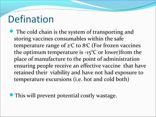 Defination
 The cold chain is the system of transporting and
storing vaccines consumables within the safe
temperature range of 2o
C to 8o
C (For frozen vaccines
the optimum temperature is -15°C or lower)from the
place of manufacture to the point of administration
ensuring people receive an effective vaccine that have
retained their viability and have not had exposure to
temperature excursions (i.e. hot and cold both)
This will prevent potential costly wastage.
 