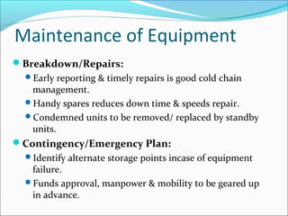 Maintenance of Equipment
Breakdown/Repairs:
Early reporting & timely repairs is good cold chain
management.
Handy spares reduces down time & speeds repair.
Condemned units to be removed/ replaced by standby
units.
Contingency/Emergency Plan:
Identify alternate storage points incase of equipment
failure.
Funds approval, manpower & mobility to be geared up
in advance.
 