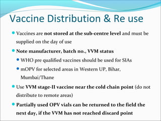 Vaccine Distribution & Re use
Vaccines are not stored at the sub-centre level and must be
supplied on the day of use
Note manufacturer, batch no., VVM status
WHO pre qualified vaccines should be used for SIAs
mOPV for selected areas in Western UP, Bihar,
Mumbai/Thane
Use VVM stage-II vaccine near the cold chain point (do not
distribute to remote areas)
Partially used OPV vials can be returned to the field the
next day, if the VVM has not reached discard point
 