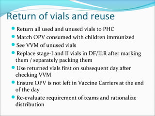 Return of vials and reuse
Return all used and unused vials to PHC
Match OPV consumed with children immunized
See VVM of unused vials
Replace stage-I and II vials in DF/ILR after marking
them / separately packing them
Use returned vials first on subsequent day after
checking VVM
Ensure OPV is not left in Vaccine Carriers at the end
of the day
Re-evaluate requirement of teams and rationalize
distribution
 